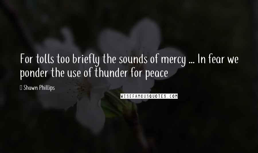 Shawn Phillips quotes: For tolls too briefly the sounds of mercy ... In fear we ponder the use of thunder for peace