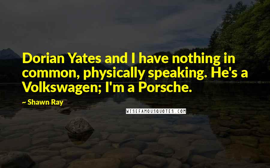 Shawn Ray quotes: Dorian Yates and I have nothing in common, physically speaking. He's a Volkswagen; I'm a Porsche.