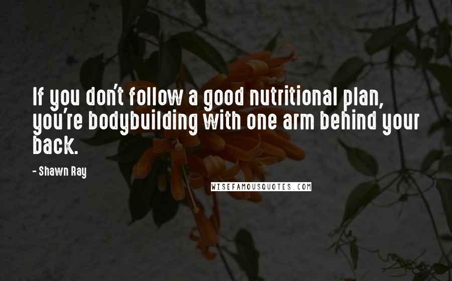 Shawn Ray quotes: If you don't follow a good nutritional plan, you're bodybuilding with one arm behind your back.