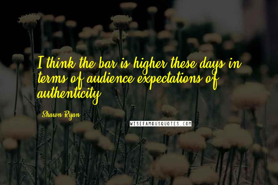 Shawn Ryan quotes: I think the bar is higher these days in terms of audience expectations of authenticity.