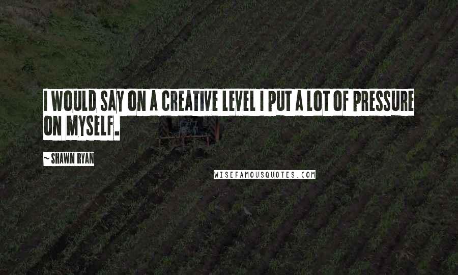 Shawn Ryan quotes: I would say on a creative level I put a lot of pressure on myself.