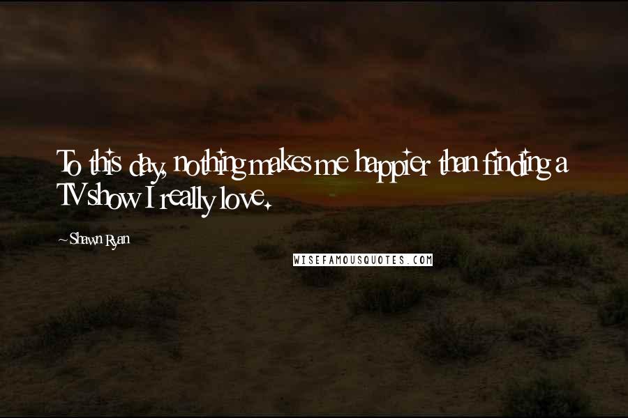 Shawn Ryan quotes: To this day, nothing makes me happier than finding a TV show I really love.