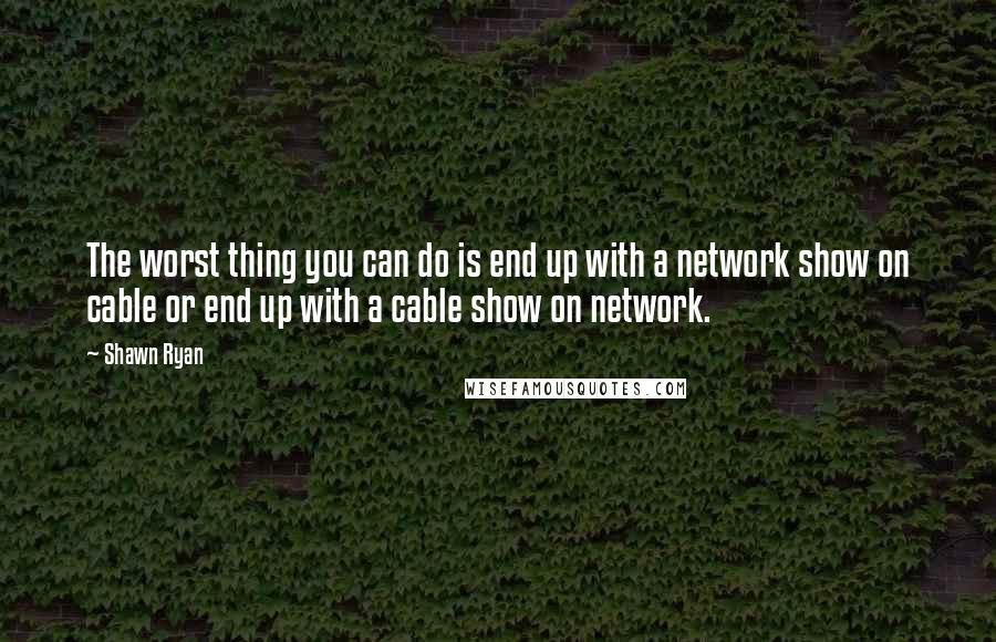 Shawn Ryan quotes: The worst thing you can do is end up with a network show on cable or end up with a cable show on network.