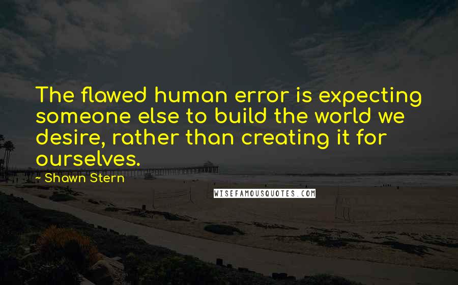 Shawn Stern quotes: The flawed human error is expecting someone else to build the world we desire, rather than creating it for ourselves.