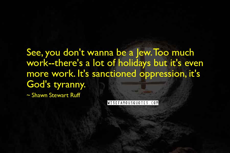 Shawn Stewart Ruff quotes: See, you don't wanna be a Jew. Too much work--there's a lot of holidays but it's even more work. It's sanctioned oppression, it's God's tyranny. Shawn Stewart Ruff quotes: See, you don't wanna be a Jew. Too much work--there's a lot of holidays but it's even more work. It's sanctioned oppression, it's God's tyranny.