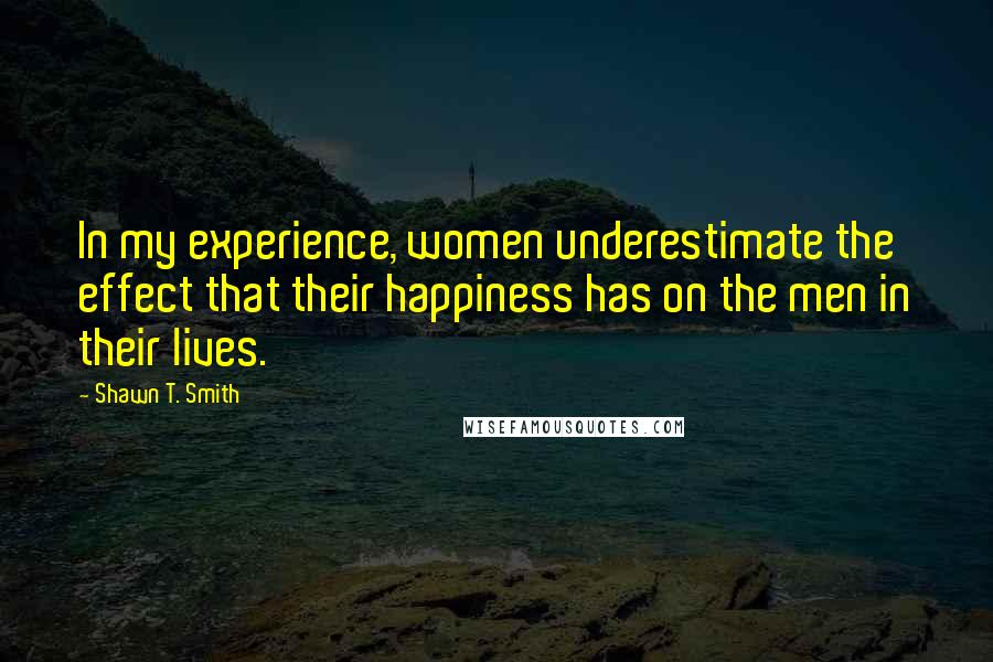Shawn T. Smith quotes: In my experience, women underestimate the effect that their happiness has on the men in their lives. Shawn T. Smith quotes: In my experience, women underestimate the effect that their happiness has on the men in their lives.