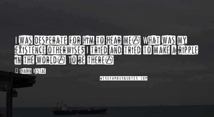 Shawn Vestal quotes: I was desperate for him to hear me. What was my existence otherwise? I tried and tried to make a ripple in the world. To be there.