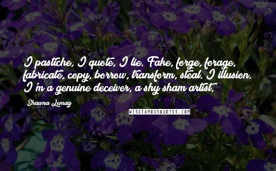 Shawna Lemay quotes: I pastiche, I quote, I lie. Fake, forge, forage, fabricate, copy, borrow, transform, steal. I illusion. I'm a genuine deceiver, a shy sham artist.