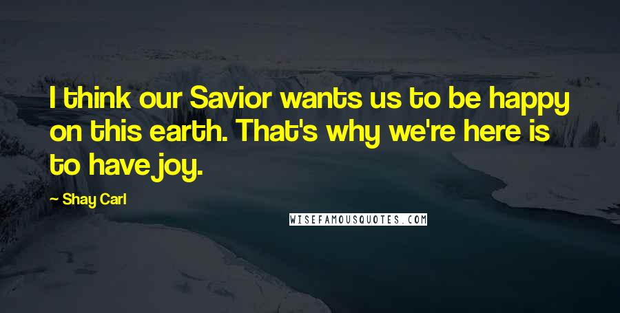 Shay Carl quotes: I think our Savior wants us to be happy on this earth. That's why we're here is to have joy.