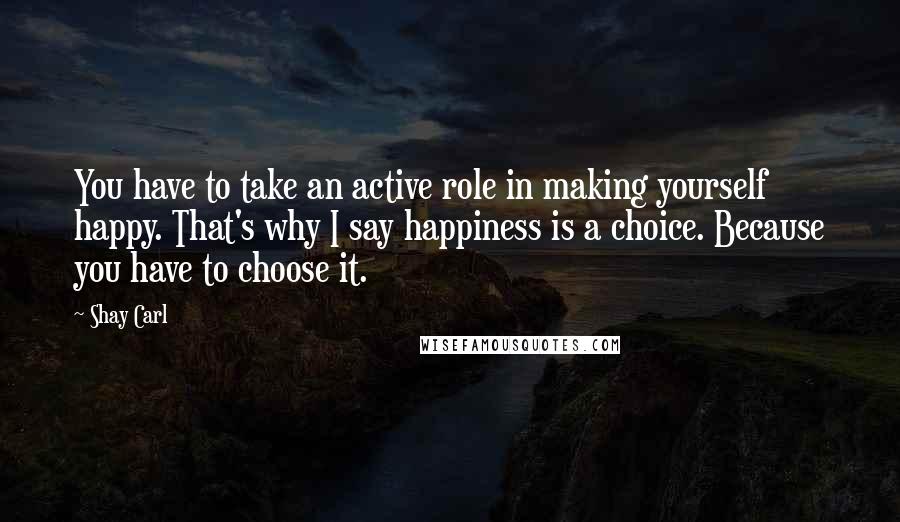 Shay Carl quotes: You have to take an active role in making yourself happy. That's why I say happiness is a choice. Because you have to choose it.