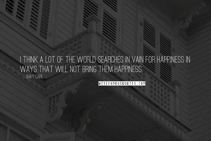 Shay Carl quotes: I think a lot of the world searches in vain for happiness in ways that will not bring them happiness.