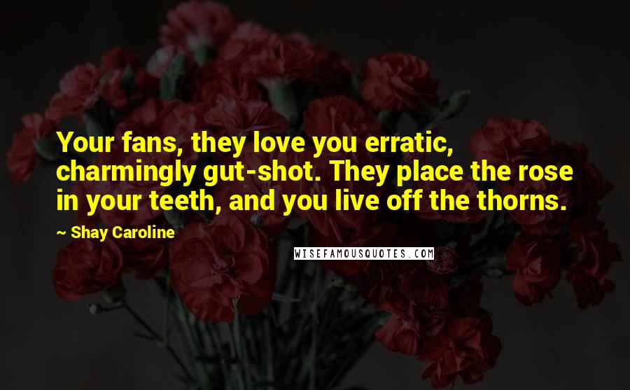 Shay Caroline quotes: Your fans, they love you erratic, charmingly gut-shot. They place the rose in your teeth, and you live off the thorns. Shay Caroline quotes: Your fans, they love you erratic, charmingly gut-shot. They place the rose in your teeth, and you live off the thorns.