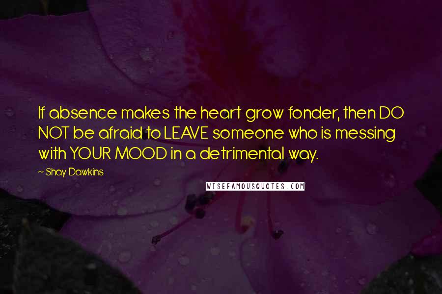 Shay Dawkins quotes: If absence makes the heart grow fonder, then DO NOT be afraid to LEAVE someone who is messing with YOUR MOOD in a detrimental way. Shay Dawkins quotes: If absence makes the heart grow fonder, then DO NOT be afraid to LEAVE someone who is messing with YOUR MOOD in a detrimental way.
