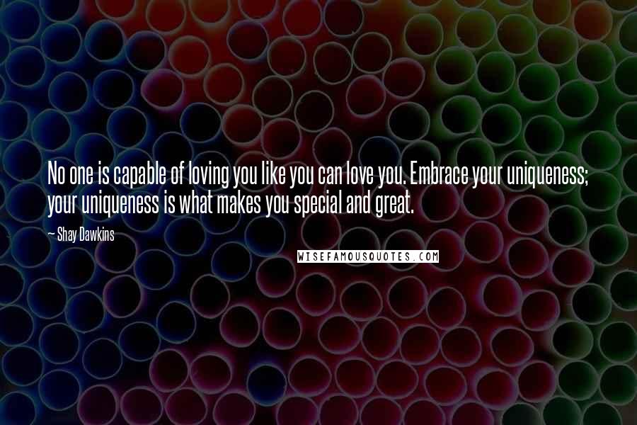 Shay Dawkins quotes: No one is capable of loving you like you can love you. Embrace your uniqueness; your uniqueness is what makes you special and great.