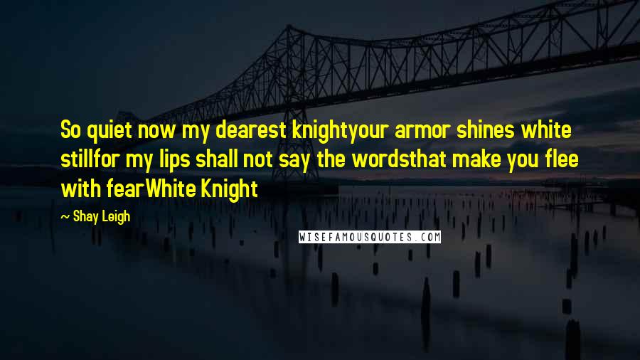 Shay Leigh quotes: So quiet now my dearest knightyour armor shines white stillfor my lips shall not say the wordsthat make you flee with fearWhite Knight