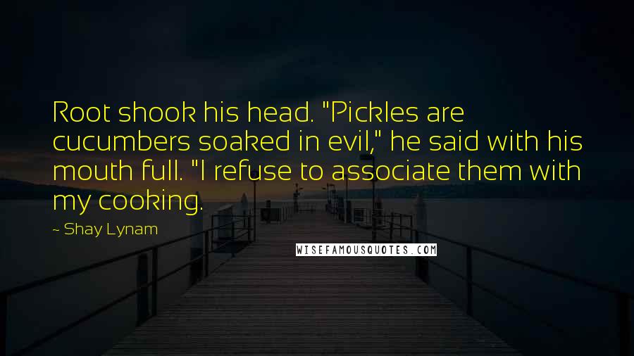 Shay Lynam quotes: Root shook his head. "Pickles are cucumbers soaked in evil," he said with his mouth full. "I refuse to associate them with my cooking. Shay Lynam quotes: Root shook his head. "Pickles are cucumbers soaked in evil," he said with his mouth full. "I refuse to associate them with my cooking.