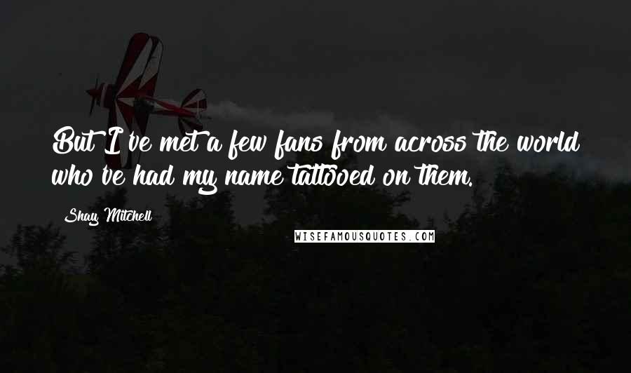 Shay Mitchell quotes: But I've met a few fans from across the world who've had my name tattooed on them.