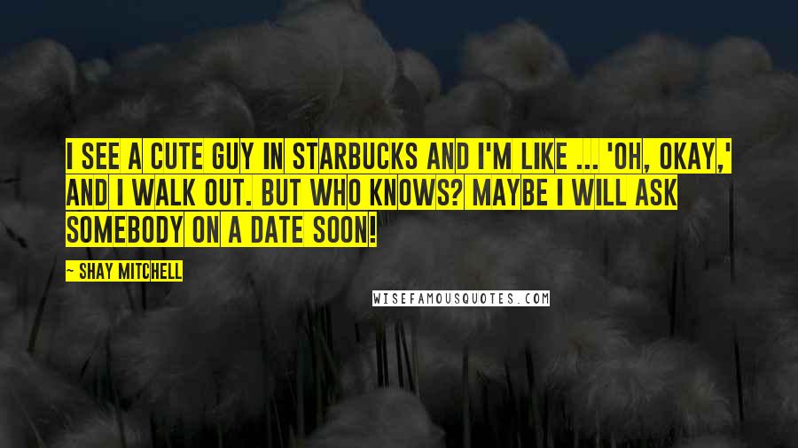 Shay Mitchell quotes: I see a cute guy in Starbucks and I'm like ... 'Oh, okay,' and I walk out. But who knows? Maybe I will ask somebody on a date soon!