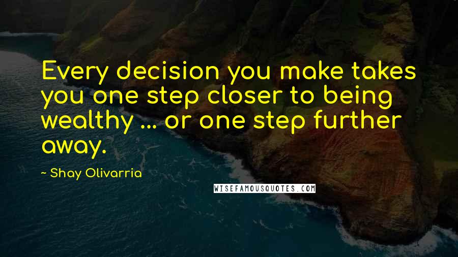 Shay Olivarria quotes: Every decision you make takes you one step closer to being wealthy ... or one step further away.