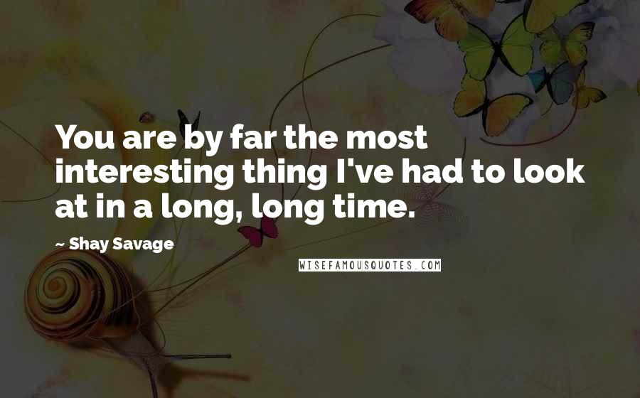 Shay Savage quotes: You are by far the most interesting thing I've had to look at in a long, long time.