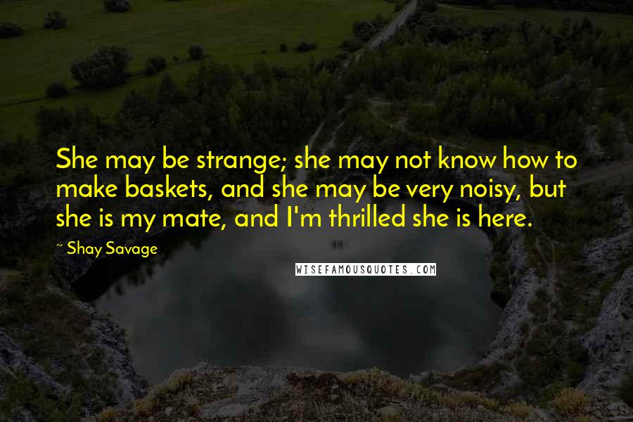 Shay Savage quotes: She may be strange; she may not know how to make baskets, and she may be very noisy, but she is my mate, and I'm thrilled she is here.