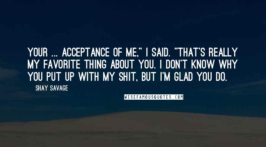 Shay Savage quotes: Your ... acceptance of me," I said. "That's really my favorite thing about you. I don't know why you put up with my shit, but I'm glad you do.