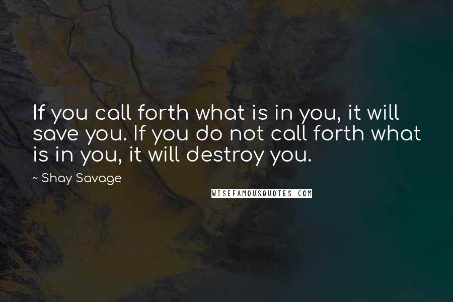 Shay Savage quotes: If you call forth what is in you, it will save you. If you do not call forth what is in you, it will destroy you.