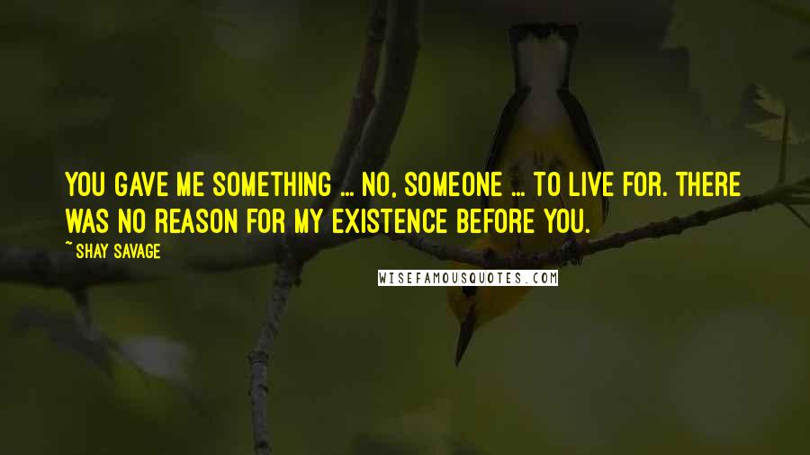 Shay Savage quotes: You gave me something ... no, someone ... to live for. There was no reason for my existence before you.