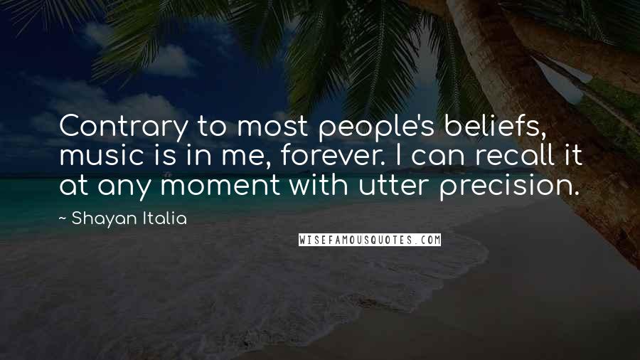 Shayan Italia quotes: Contrary to most people's beliefs, music is in me, forever. I can recall it at any moment with utter precision. Shayan Italia quotes: Contrary to most people's beliefs, music is in me, forever. I can recall it at any moment with utter precision.
