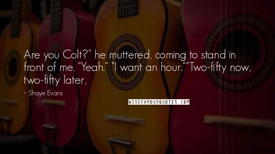 Shaye Evans quotes: Are you Colt?" he muttered, coming to stand in front of me. "Yeah." "I want an hour.""Two-fifty now, two-fifty later, Shaye Evans quotes: Are you Colt?" he muttered, coming to stand in front of me. "Yeah." "I want an hour.""Two-fifty now, two-fifty later,