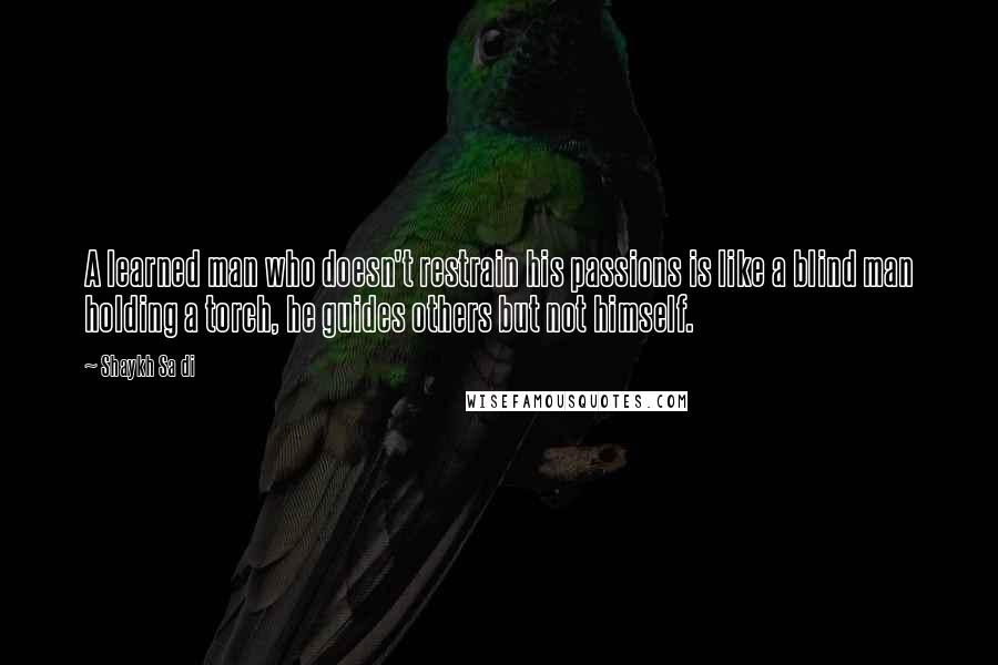 Shaykh Sa Di quotes: A learned man who doesn't restrain his passions is like a blind man holding a torch, he guides others but not himself.