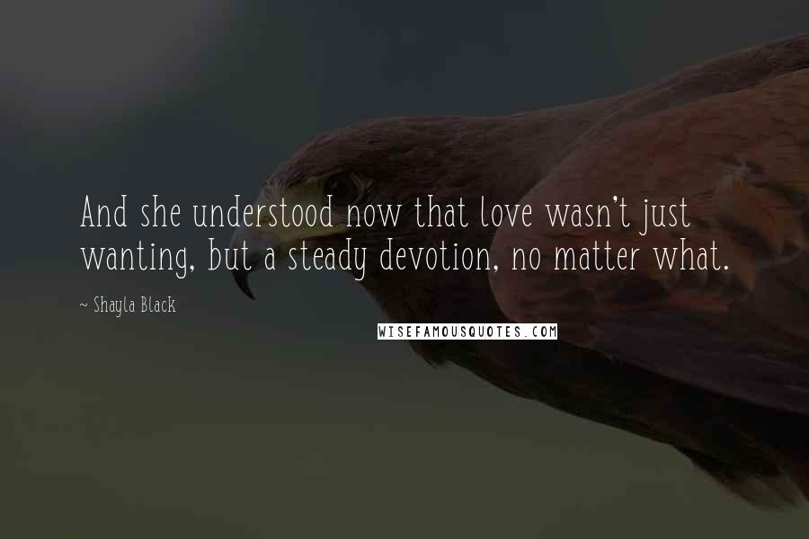 Shayla Black quotes: And she understood now that love wasn't just wanting, but a steady devotion, no matter what.