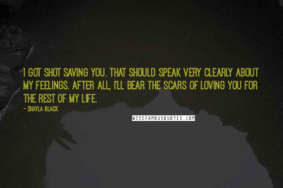 Shayla Black quotes: I got shot saving you. That should speak very clearly about my feelings. After all, I'll bear the scars of loving you for the rest of my life.