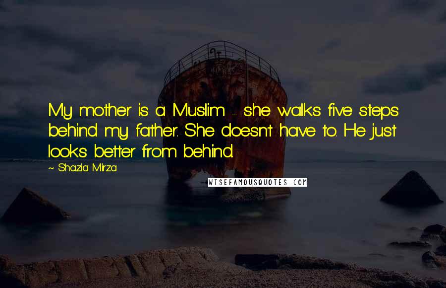 Shazia Mirza quotes: My mother is a Muslim - she walks five steps behind my father. She doesn't have to. He just looks better from behind. Shazia Mirza quotes: My mother is a Muslim - she walks five steps behind my father. She doesn't have to. He just looks better from behind.