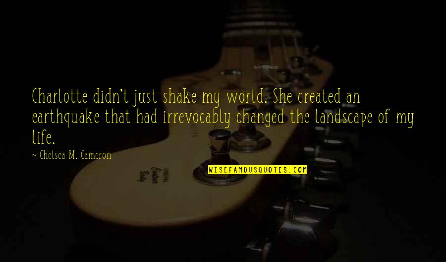 She Changed You Quotes By Chelsea M. Cameron: Charlotte didn't just shake my world. She created She Changed You Quotes By Chelsea M. Cameron: Charlotte didn't just shake my world. She created