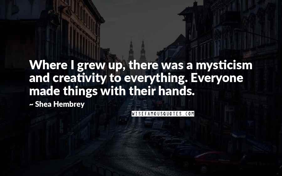 Shea Hembrey quotes: Where I grew up, there was a mysticism and creativity to everything. Everyone made things with their hands. Shea Hembrey quotes: Where I grew up, there was a mysticism and creativity to everything. Everyone made things with their hands.