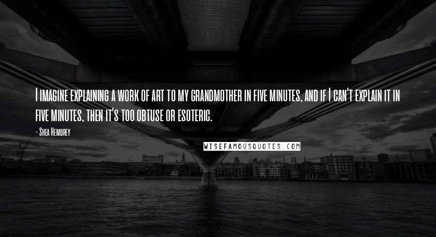 Shea Hembrey quotes: I imagine explaining a work of art to my grandmother in five minutes, and if I can't explain it in five minutes, then it's too obtuse or esoteric. Shea Hembrey quotes: I imagine explaining a work of art to my grandmother in five minutes, and if I can't explain it in five minutes, then it's too obtuse or esoteric.