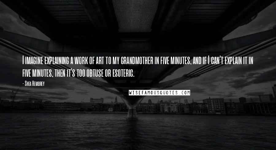 Shea Hembrey quotes: I imagine explaining a work of art to my grandmother in five minutes, and if I can't explain it in five minutes, then it's too obtuse or esoteric.