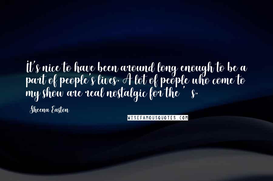 Sheena Easton quotes: It's nice to have been around long enough to be a part of people's lives. A lot of people who come to my show are real nostalgic for the '80s.