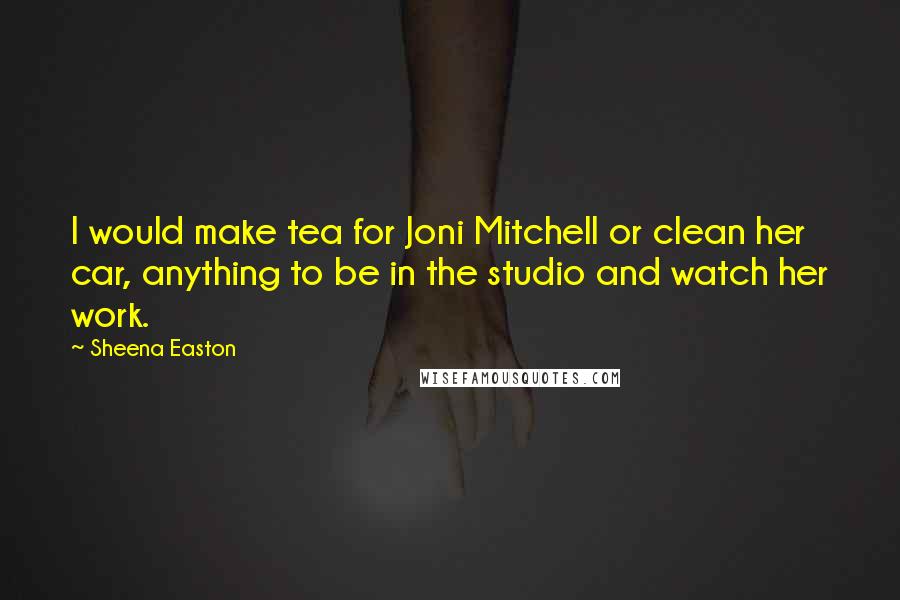 Sheena Easton quotes: I would make tea for Joni Mitchell or clean her car, anything to be in the studio and watch her work.