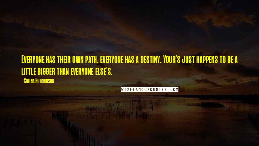 Sheena Hutchinson quotes: Everyone has their own path, everyone has a destiny. Your's just happens to be a little bigger than everyone else's. Sheena Hutchinson quotes: Everyone has their own path, everyone has a destiny. Your's just happens to be a little bigger than everyone else's.
