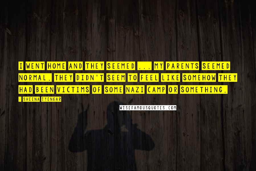 Sheena Iyengar quotes: I went home and they seemed ... my parents seemed normal. They didn't seem to feel like somehow they had been victims of some Nazi camp or something.