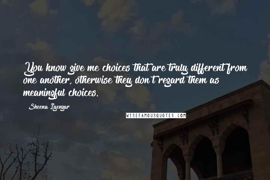 Sheena Iyengar quotes: You know give me choices that are truly different from one another, otherwise they don't regard them as meaningful choices.