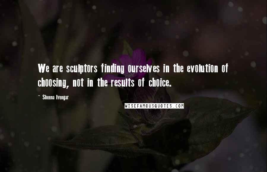 Sheena Iyengar quotes: We are sculptors finding ourselves in the evolution of choosing, not in the results of choice.