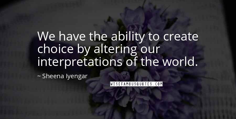 Sheena Iyengar quotes: We have the ability to create choice by altering our interpretations of the world.