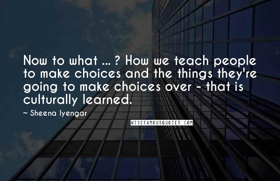 Sheena Iyengar quotes: Now to what ... ? How we teach people to make choices and the things they're going to make choices over - that is culturally learned.
