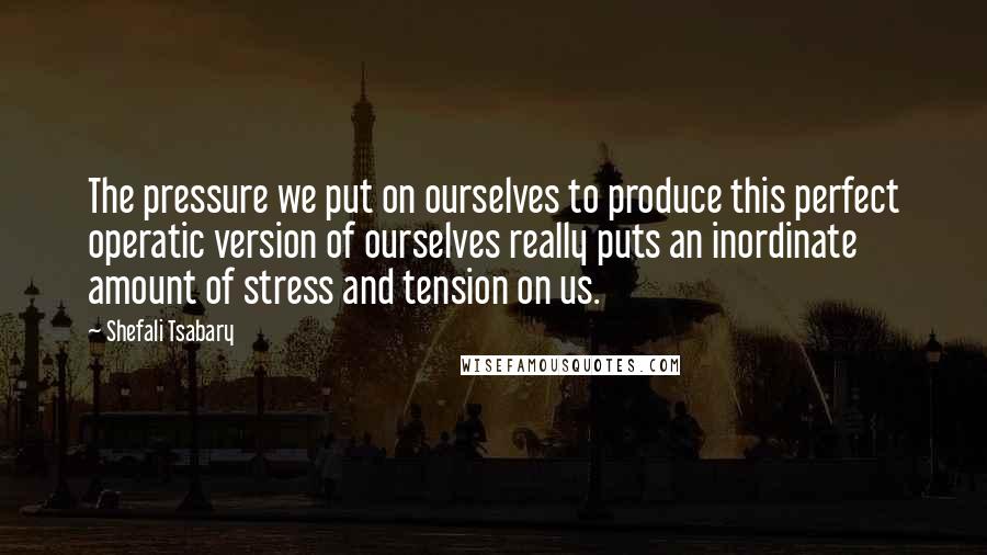 Shefali Tsabary quotes: The pressure we put on ourselves to produce this perfect operatic version of ourselves really puts an inordinate amount of stress and tension on us.