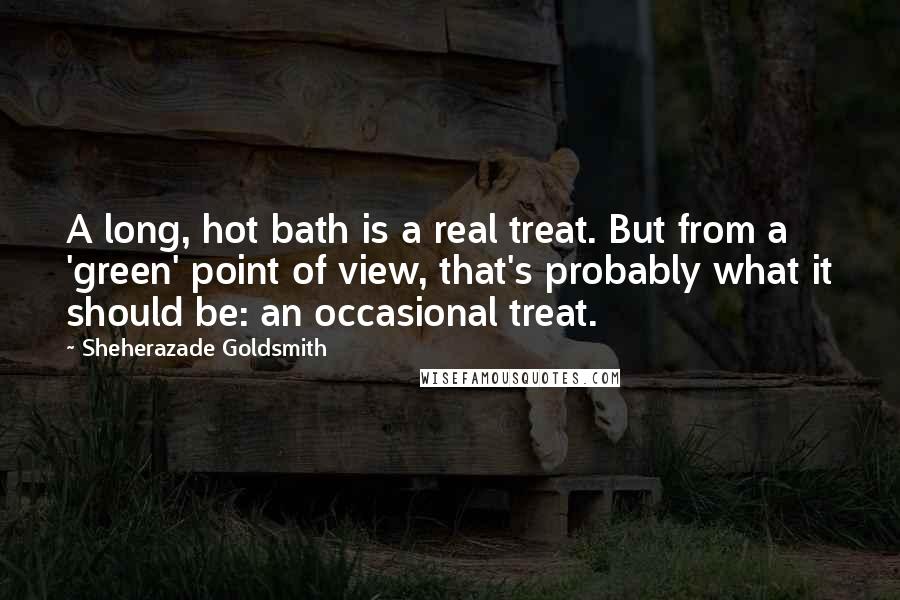 Sheherazade Goldsmith quotes: A long, hot bath is a real treat. But from a 'green' point of view, that's probably what it should be: an occasional treat.