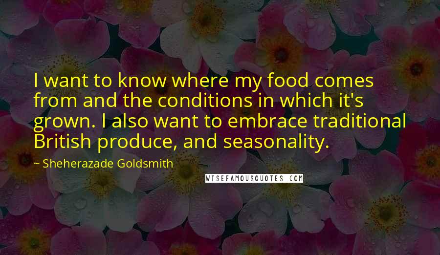 Sheherazade Goldsmith quotes: I want to know where my food comes from and the conditions in which it's grown. I also want to embrace traditional British produce, and seasonality.