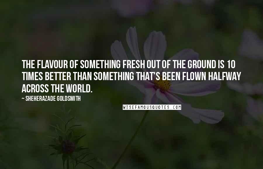 Sheherazade Goldsmith quotes: The flavour of something fresh out of the ground is 10 times better than something that's been flown halfway across the world.